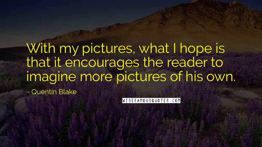 Quentin Blake Quotes: With my pictures, what I hope is that it encourages the reader to imagine more pictures of his own.