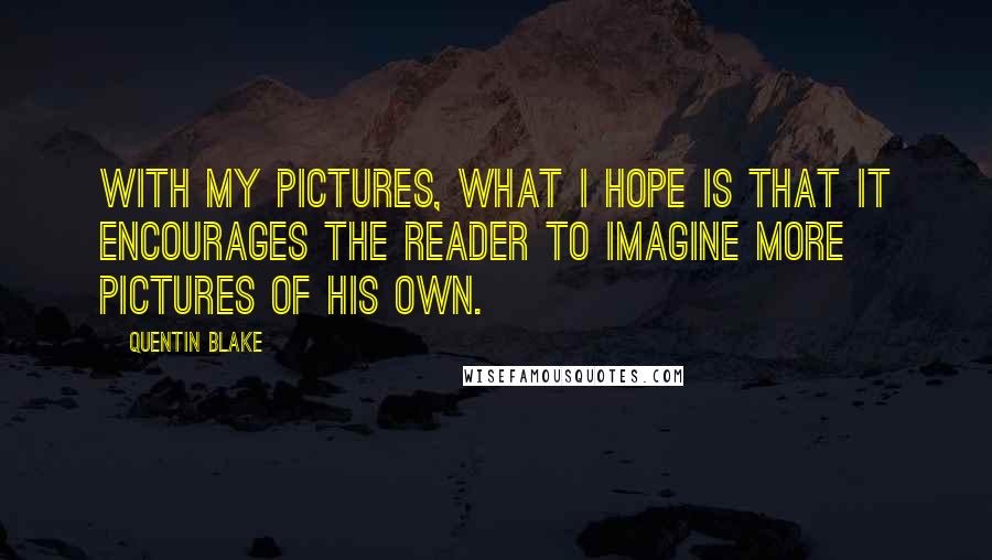 Quentin Blake Quotes: With my pictures, what I hope is that it encourages the reader to imagine more pictures of his own.