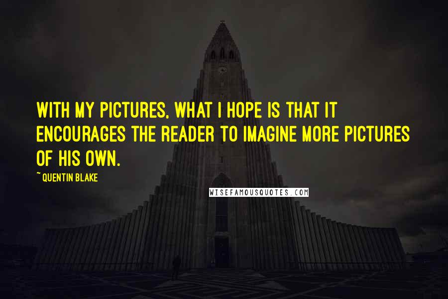 Quentin Blake Quotes: With my pictures, what I hope is that it encourages the reader to imagine more pictures of his own.