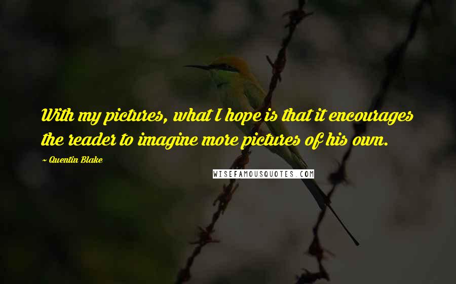 Quentin Blake Quotes: With my pictures, what I hope is that it encourages the reader to imagine more pictures of his own.