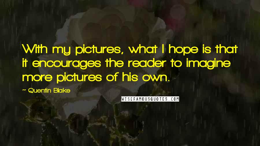 Quentin Blake Quotes: With my pictures, what I hope is that it encourages the reader to imagine more pictures of his own.