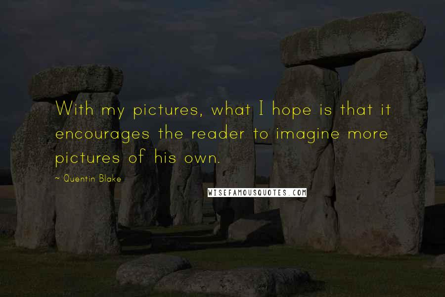 Quentin Blake Quotes: With my pictures, what I hope is that it encourages the reader to imagine more pictures of his own.