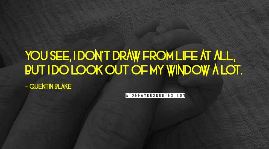 Quentin Blake Quotes: You see, I don't draw from life at all, but I do look out of my window a lot.