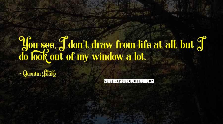 Quentin Blake Quotes: You see, I don't draw from life at all, but I do look out of my window a lot.