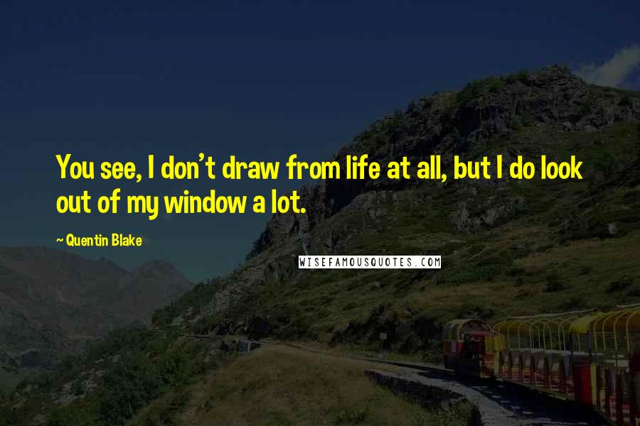 Quentin Blake Quotes: You see, I don't draw from life at all, but I do look out of my window a lot.