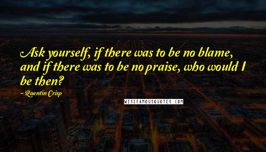 Quentin Crisp Quotes: Ask yourself, if there was to be no blame, and if there was to be no praise, who would I be then?