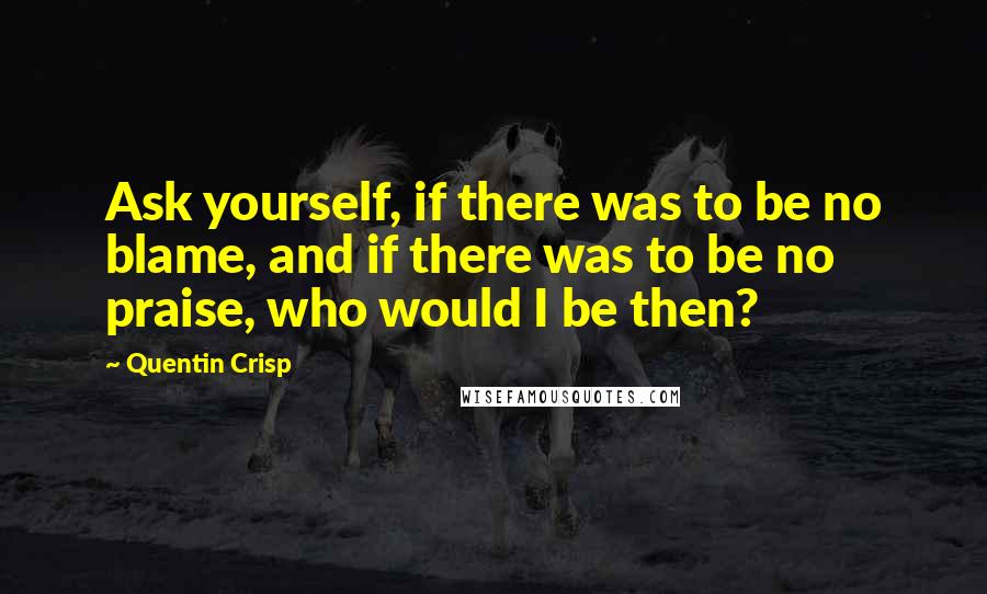 Quentin Crisp Quotes: Ask yourself, if there was to be no blame, and if there was to be no praise, who would I be then?