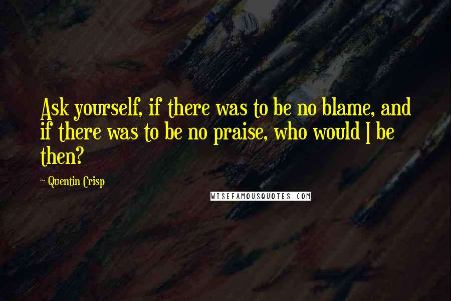 Quentin Crisp Quotes: Ask yourself, if there was to be no blame, and if there was to be no praise, who would I be then?