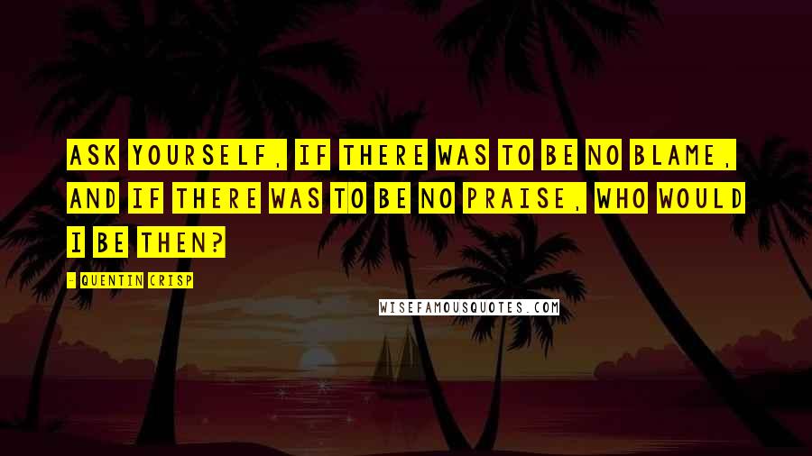 Quentin Crisp Quotes: Ask yourself, if there was to be no blame, and if there was to be no praise, who would I be then?
