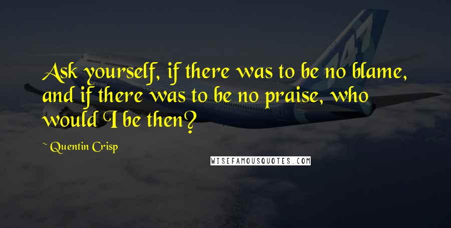 Quentin Crisp Quotes: Ask yourself, if there was to be no blame, and if there was to be no praise, who would I be then?