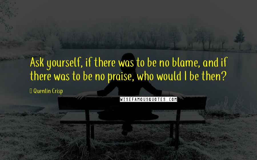 Quentin Crisp Quotes: Ask yourself, if there was to be no blame, and if there was to be no praise, who would I be then?