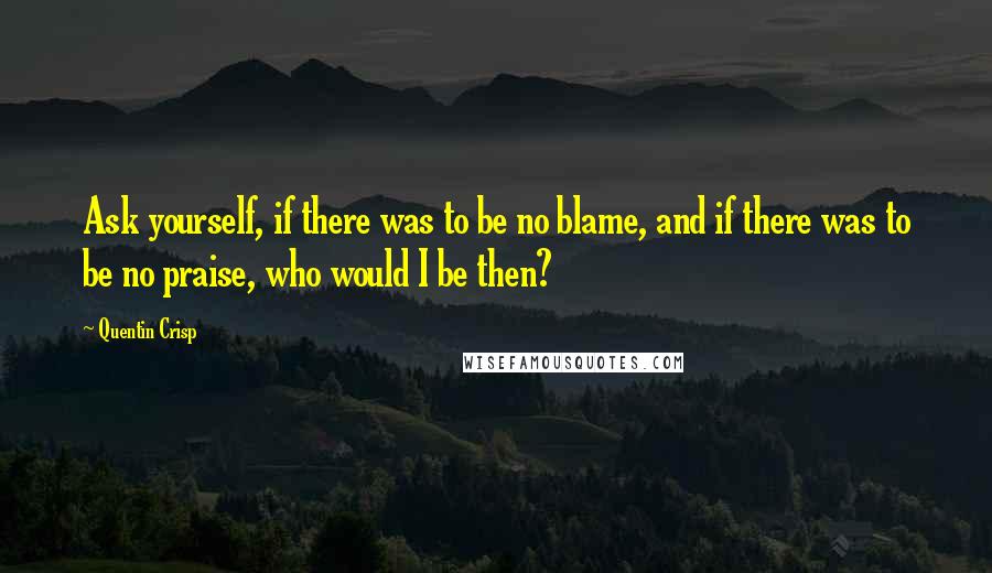 Quentin Crisp Quotes: Ask yourself, if there was to be no blame, and if there was to be no praise, who would I be then?