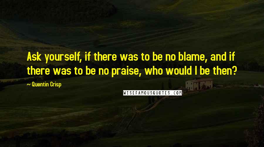 Quentin Crisp Quotes: Ask yourself, if there was to be no blame, and if there was to be no praise, who would I be then?