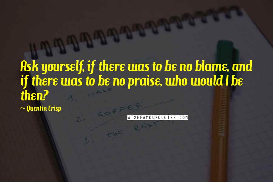 Quentin Crisp Quotes: Ask yourself, if there was to be no blame, and if there was to be no praise, who would I be then?