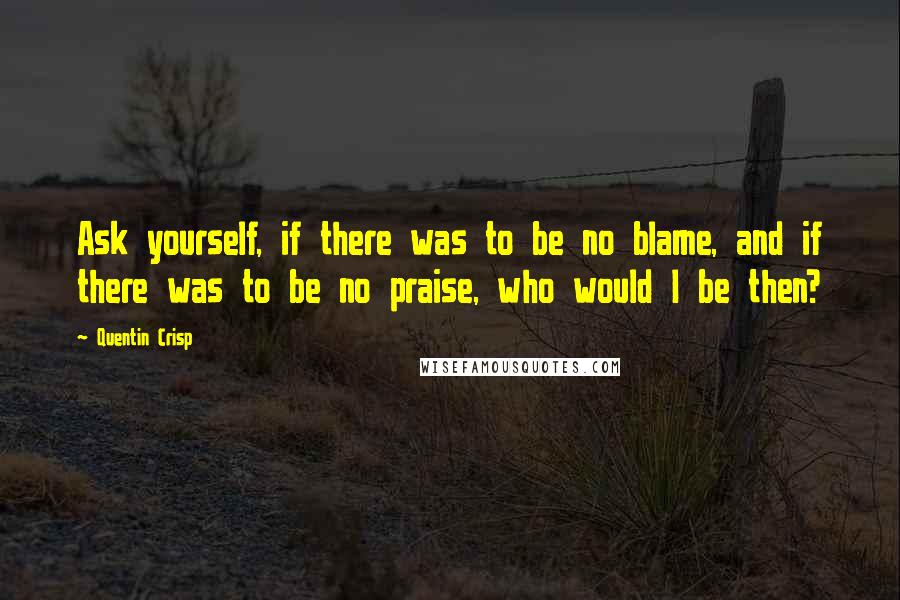 Quentin Crisp Quotes: Ask yourself, if there was to be no blame, and if there was to be no praise, who would I be then?