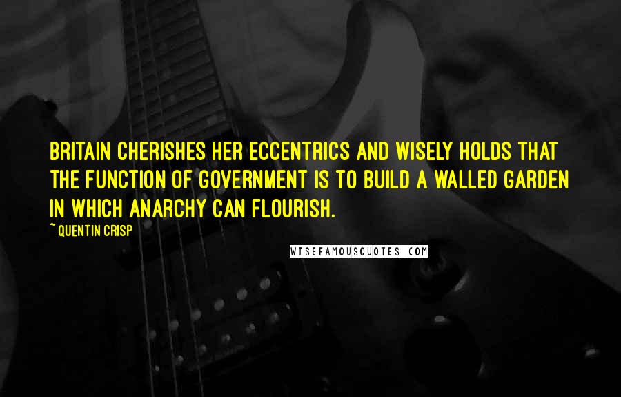 Quentin Crisp Quotes: Britain cherishes her eccentrics and wisely holds that the function of government is to build a walled garden in which anarchy can flourish.