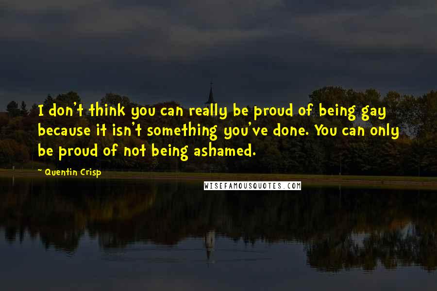 Quentin Crisp Quotes: I don't think you can really be proud of being gay because it isn't something you've done. You can only be proud of not being ashamed.