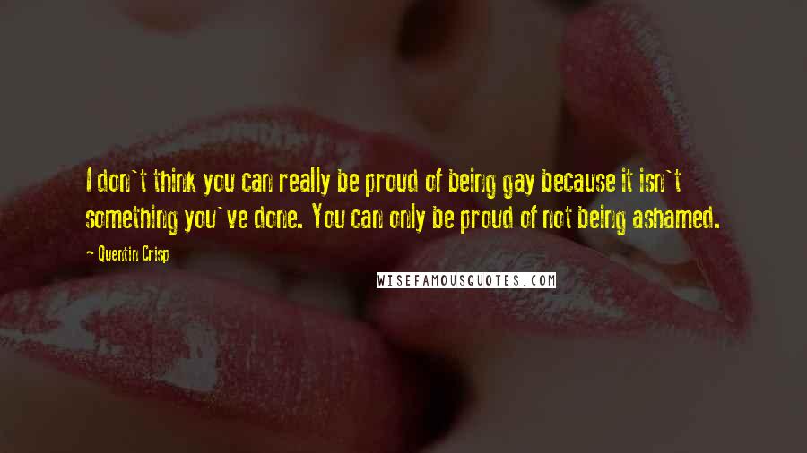 Quentin Crisp Quotes: I don't think you can really be proud of being gay because it isn't something you've done. You can only be proud of not being ashamed.