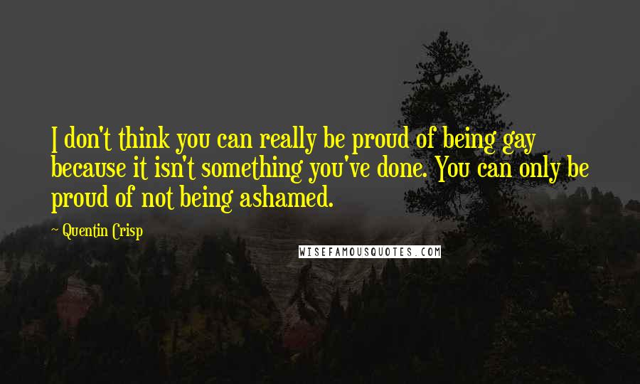 Quentin Crisp Quotes: I don't think you can really be proud of being gay because it isn't something you've done. You can only be proud of not being ashamed.