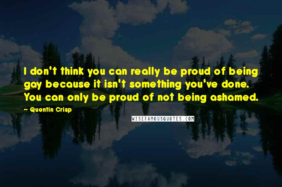 Quentin Crisp Quotes: I don't think you can really be proud of being gay because it isn't something you've done. You can only be proud of not being ashamed.