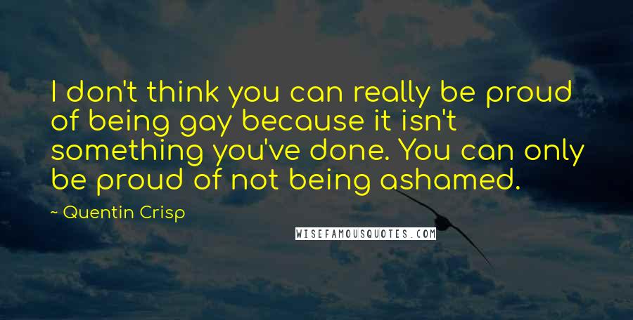 Quentin Crisp Quotes: I don't think you can really be proud of being gay because it isn't something you've done. You can only be proud of not being ashamed.