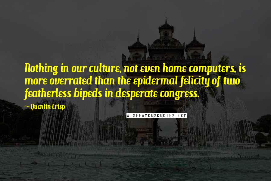 Quentin Crisp Quotes: Nothing in our culture, not even home computers, is more overrated than the epidermal felicity of two featherless bipeds in desperate congress.