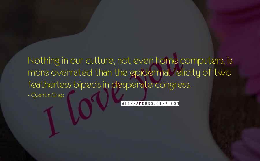 Quentin Crisp Quotes: Nothing in our culture, not even home computers, is more overrated than the epidermal felicity of two featherless bipeds in desperate congress.