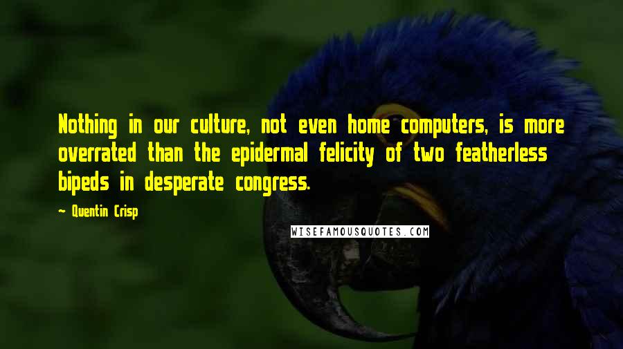 Quentin Crisp Quotes: Nothing in our culture, not even home computers, is more overrated than the epidermal felicity of two featherless bipeds in desperate congress.