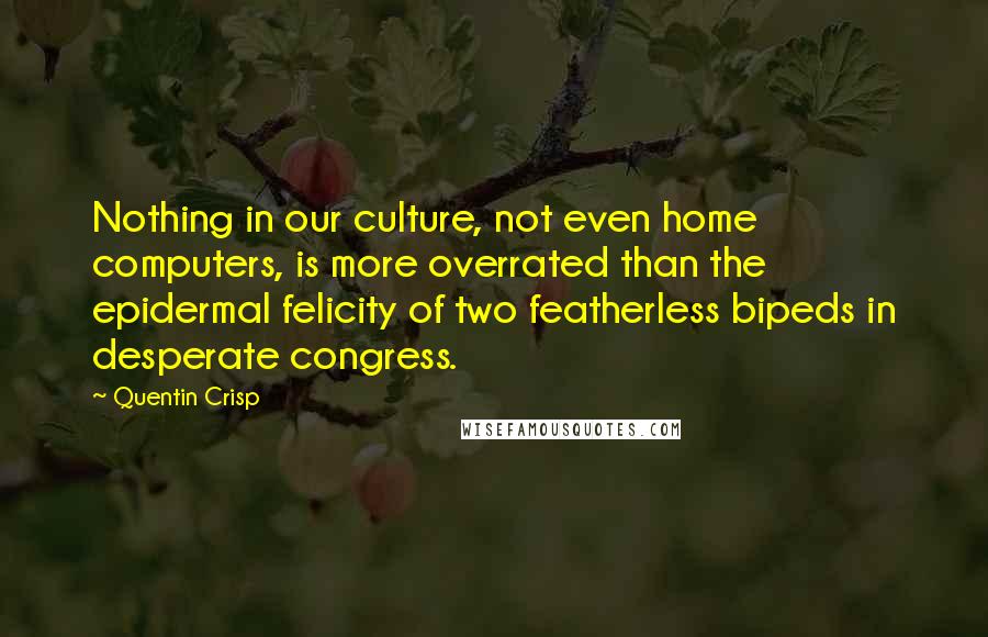 Quentin Crisp Quotes: Nothing in our culture, not even home computers, is more overrated than the epidermal felicity of two featherless bipeds in desperate congress.