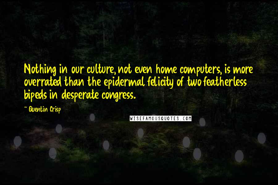 Quentin Crisp Quotes: Nothing in our culture, not even home computers, is more overrated than the epidermal felicity of two featherless bipeds in desperate congress.