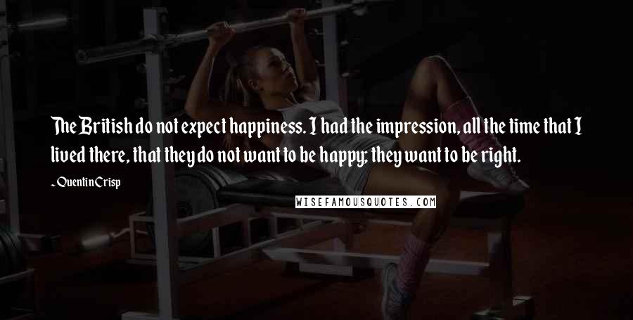 Quentin Crisp Quotes: The British do not expect happiness. I had the impression, all the time that I lived there, that they do not want to be happy; they want to be right.