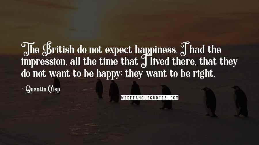 Quentin Crisp Quotes: The British do not expect happiness. I had the impression, all the time that I lived there, that they do not want to be happy; they want to be right.