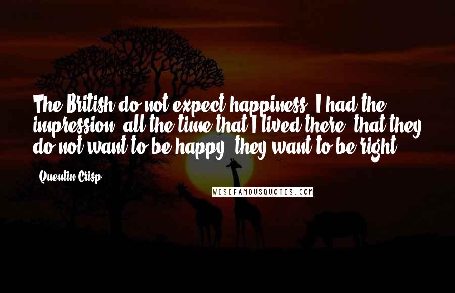 Quentin Crisp Quotes: The British do not expect happiness. I had the impression, all the time that I lived there, that they do not want to be happy; they want to be right.