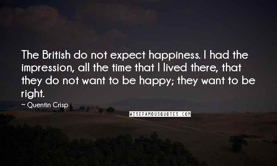 Quentin Crisp Quotes: The British do not expect happiness. I had the impression, all the time that I lived there, that they do not want to be happy; they want to be right.
