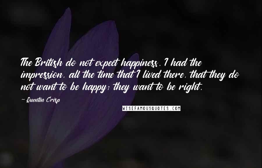 Quentin Crisp Quotes: The British do not expect happiness. I had the impression, all the time that I lived there, that they do not want to be happy; they want to be right.