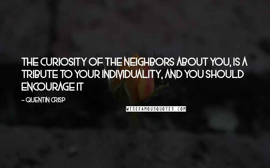 Quentin Crisp Quotes: The curiosity of the neighbors about you, is a tribute to your individuality, and you should encourage it