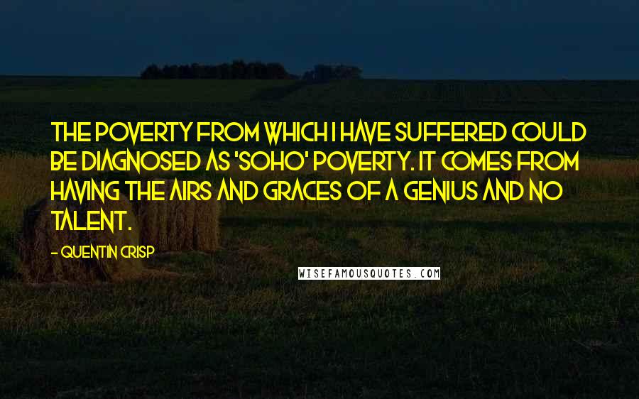 Quentin Crisp Quotes: The poverty from which I have suffered could be diagnosed as 'Soho' poverty. It comes from having the airs and graces of a genius and no talent.