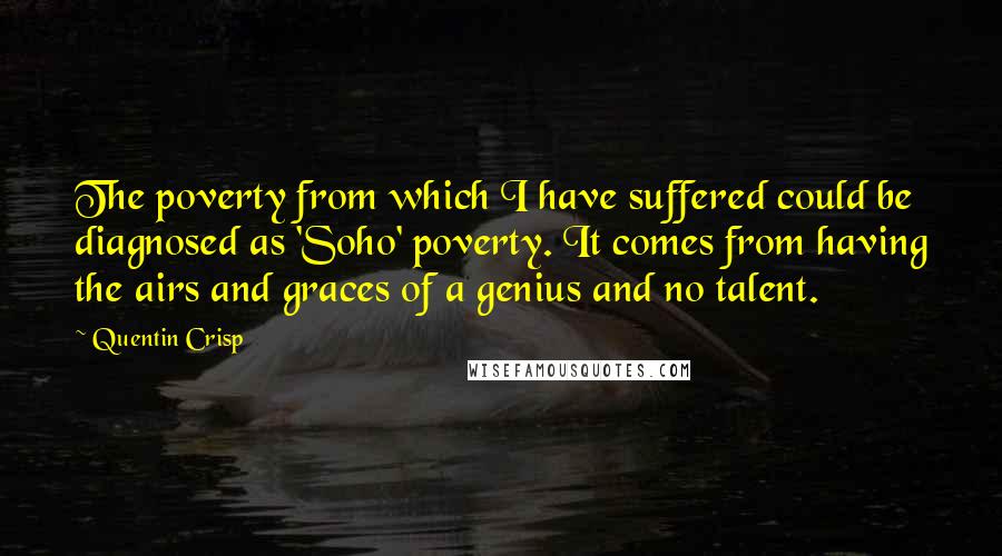 Quentin Crisp Quotes: The poverty from which I have suffered could be diagnosed as 'Soho' poverty. It comes from having the airs and graces of a genius and no talent.