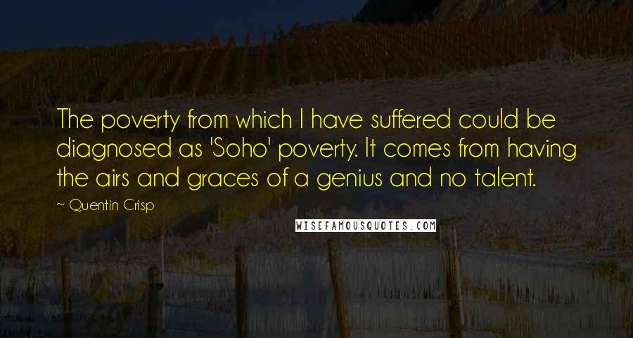 Quentin Crisp Quotes: The poverty from which I have suffered could be diagnosed as 'Soho' poverty. It comes from having the airs and graces of a genius and no talent.