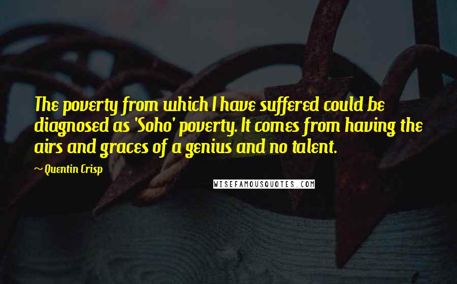 Quentin Crisp Quotes: The poverty from which I have suffered could be diagnosed as 'Soho' poverty. It comes from having the airs and graces of a genius and no talent.