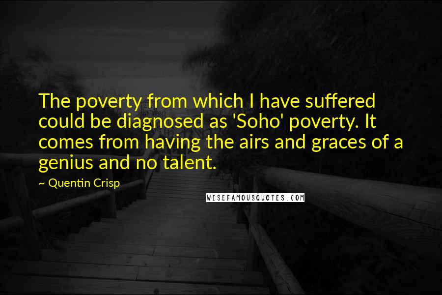 Quentin Crisp Quotes: The poverty from which I have suffered could be diagnosed as 'Soho' poverty. It comes from having the airs and graces of a genius and no talent.