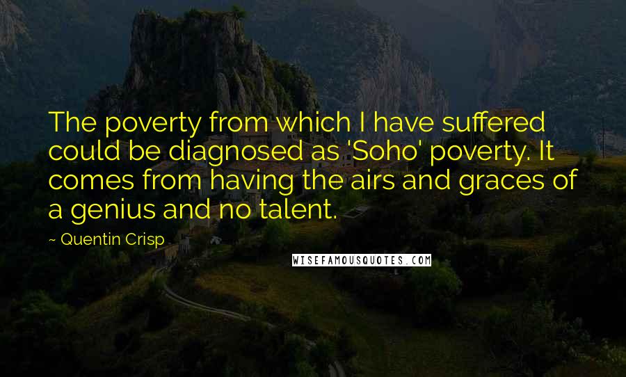 Quentin Crisp Quotes: The poverty from which I have suffered could be diagnosed as 'Soho' poverty. It comes from having the airs and graces of a genius and no talent.