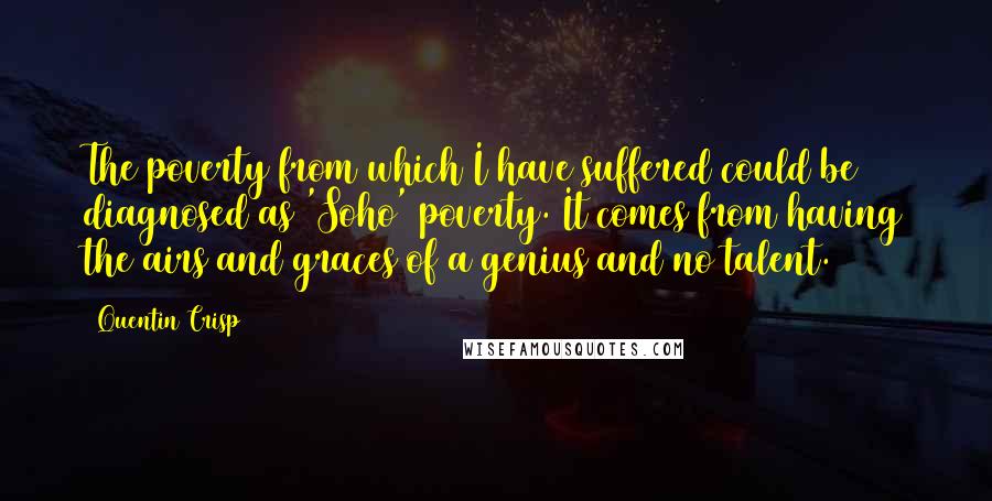 Quentin Crisp Quotes: The poverty from which I have suffered could be diagnosed as 'Soho' poverty. It comes from having the airs and graces of a genius and no talent.