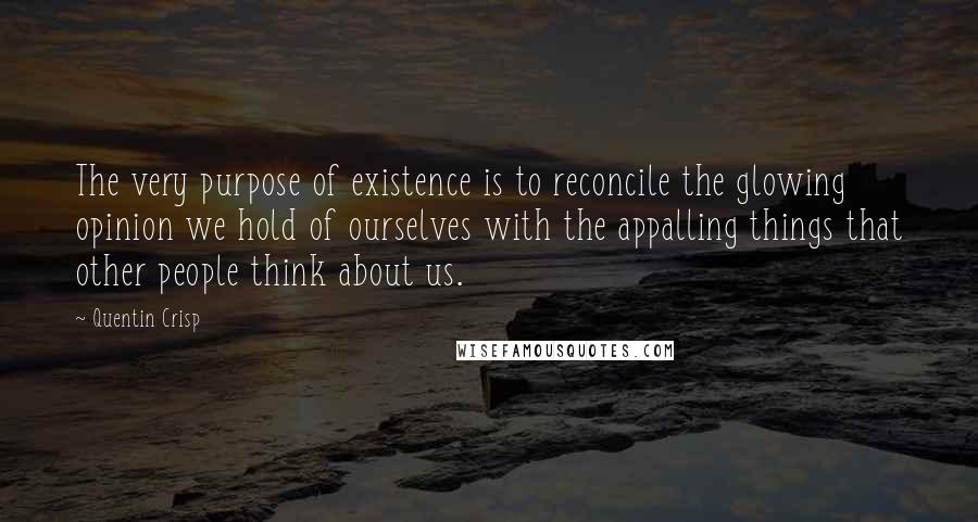 Quentin Crisp Quotes: The very purpose of existence is to reconcile the glowing opinion we hold of ourselves with the appalling things that other people think about us.