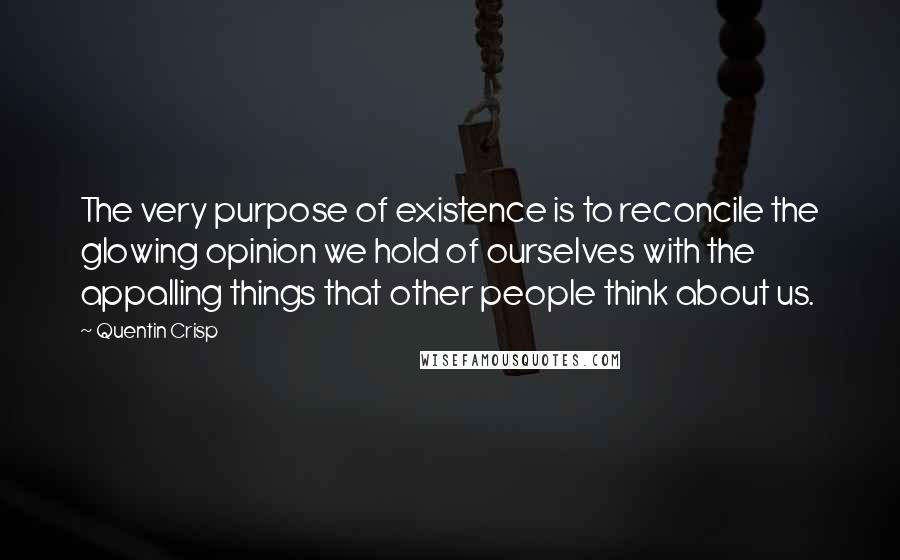 Quentin Crisp Quotes: The very purpose of existence is to reconcile the glowing opinion we hold of ourselves with the appalling things that other people think about us.