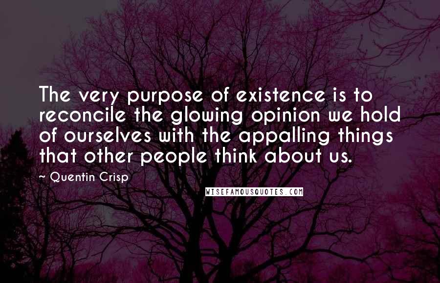 Quentin Crisp Quotes: The very purpose of existence is to reconcile the glowing opinion we hold of ourselves with the appalling things that other people think about us.