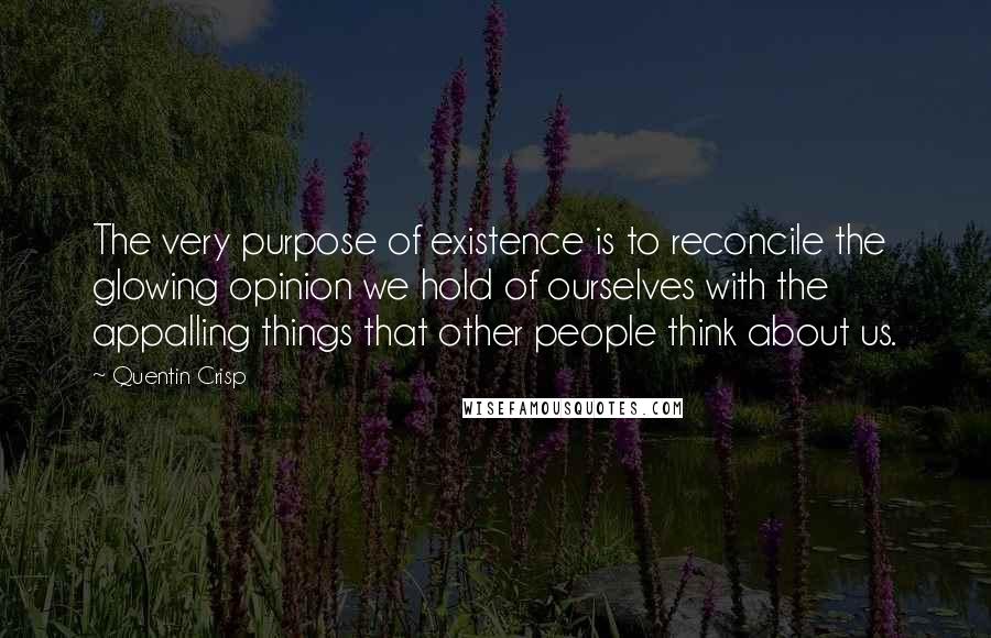 Quentin Crisp Quotes: The very purpose of existence is to reconcile the glowing opinion we hold of ourselves with the appalling things that other people think about us.