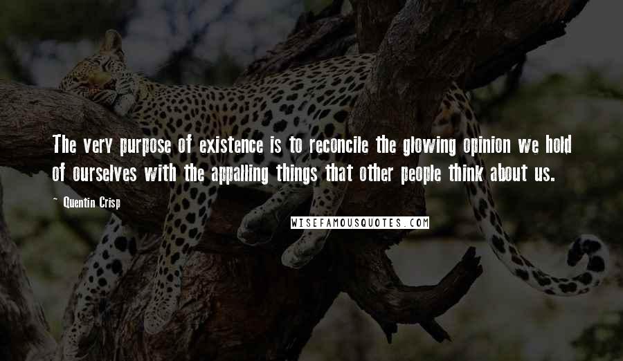 Quentin Crisp Quotes: The very purpose of existence is to reconcile the glowing opinion we hold of ourselves with the appalling things that other people think about us.