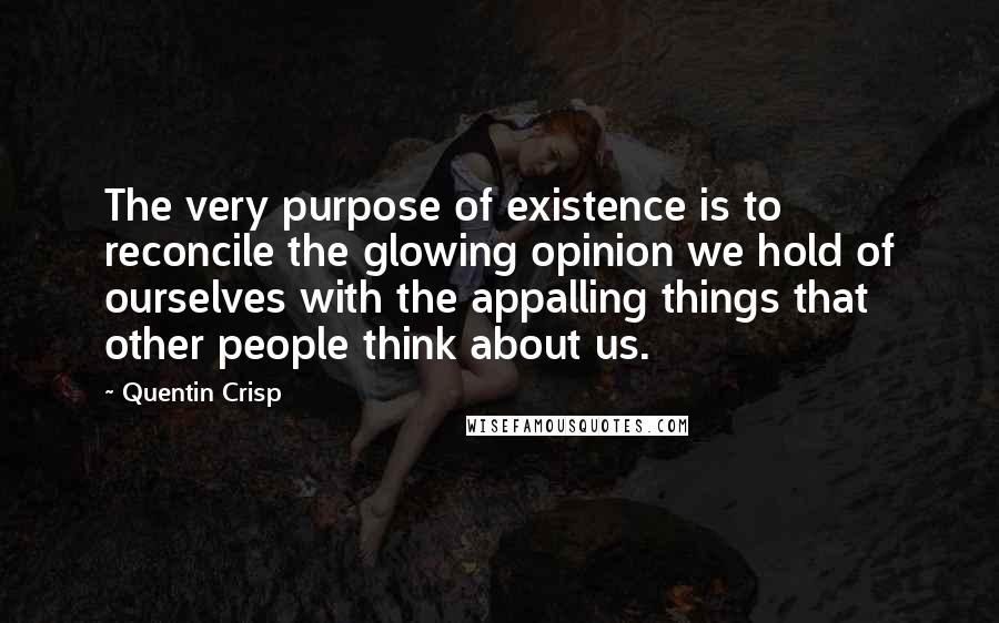 Quentin Crisp Quotes: The very purpose of existence is to reconcile the glowing opinion we hold of ourselves with the appalling things that other people think about us.