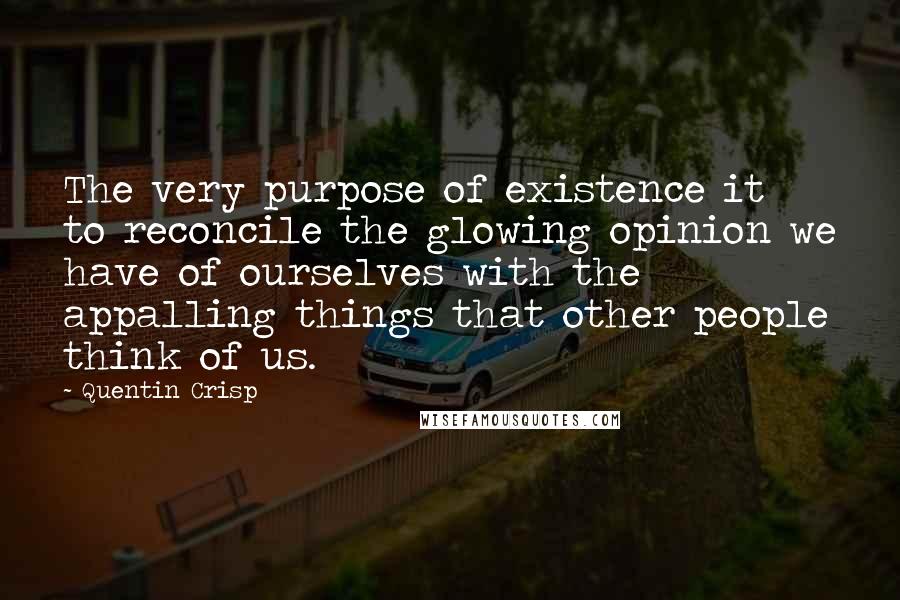 Quentin Crisp Quotes: The very purpose of existence it to reconcile the glowing opinion we have of ourselves with the appalling things that other people think of us.